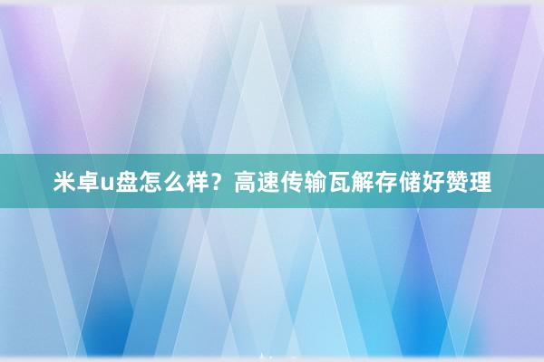米卓u盘怎么样？高速传输瓦解存储好赞理